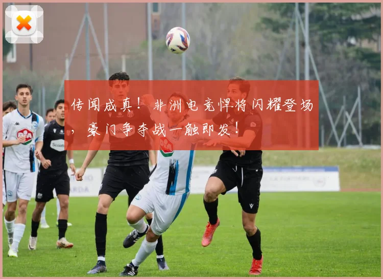 传闻成真！非洲电竞悍将闪耀登场，豪门争夺战一触即发！