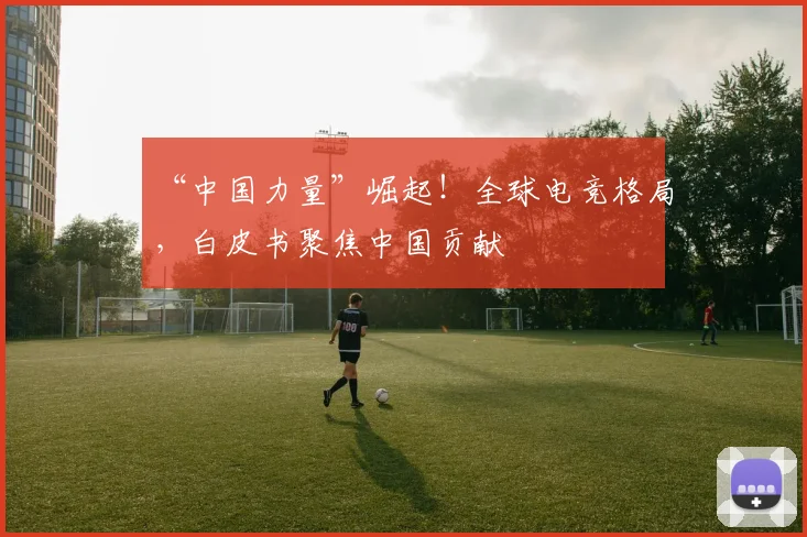 “中国力量”崛起!全球电竞格局,白皮书聚焦中国贡献