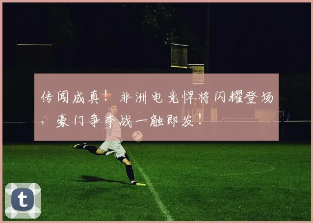 传闻成真！非洲电竞悍将闪耀登场，豪门争夺战一触即发！