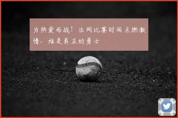 为热爱而战！法网比赛时间点燃激情，谁是真正的勇士